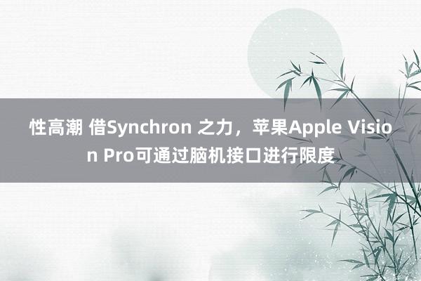 性高潮 借Synchron 之力，苹果Apple Vision Pro可通过脑机接口进行限度