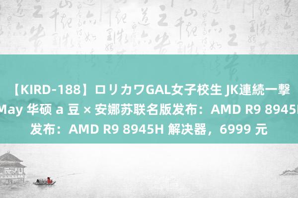 【KIRD-188】ロリカワGAL女子校生 JK連続一撃顔射ハイスクール May 华硕 a 豆 × 安娜苏联名版发布：AMD R9 8945H 解决器，6999 元