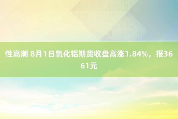 性高潮 8月1日氧化铝期货收盘高涨1.84%，报3661元