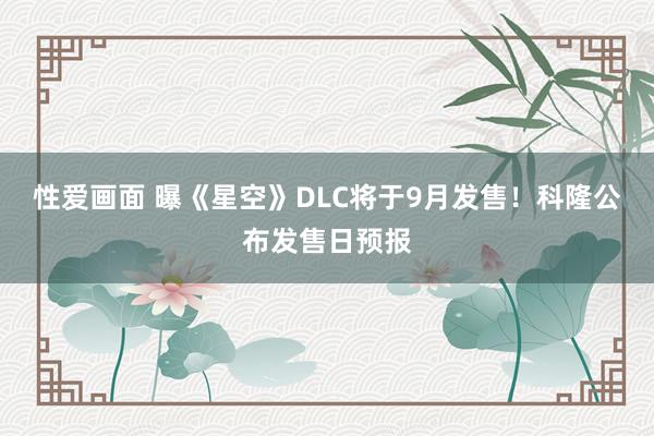 性爱画面 曝《星空》DLC将于9月发售！科隆公布发售日预报