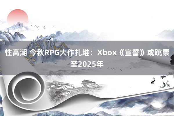 性高潮 今秋RPG大作扎堆：Xbox《宣誓》或跳票至2025年