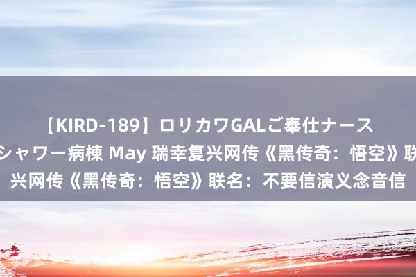 【KIRD-189】ロリカワGALご奉仕ナース 大量ぶっかけザーメンシャワー病棟 May 瑞幸复兴网传《黑传奇：悟空》联名：不要信演义念音信