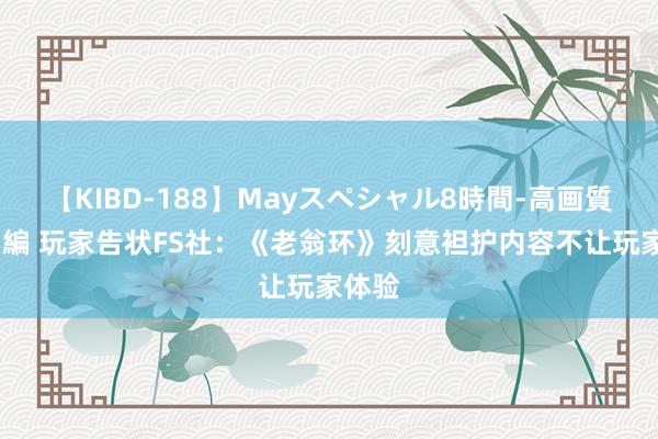 【KIBD-188】Mayスペシャル8時間-高画質-特別編 玩家告状FS社：《老翁环》刻意袒护内容不让玩家体验