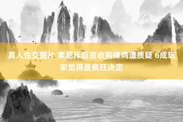 真人性交图片 索尼斥巨资收购棒鸡遭质疑 6成玩家觉得是疯狂决定