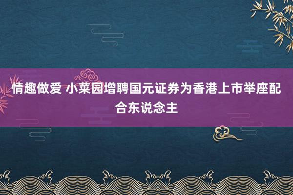 情趣做爱 小菜园增聘国元证券为香港上市举座配合东说念主