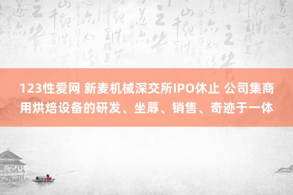 123性爱网 新麦机械深交所IPO休止 公司集商用烘焙设备的研发、坐蓐、销售、奇迹于一体