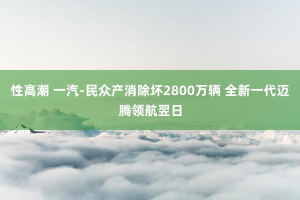 性高潮 一汽-民众产消除坏2800万辆 全新一代迈腾领航翌日