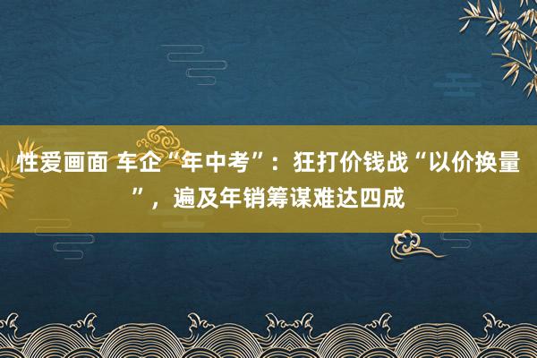 性爱画面 车企“年中考”：狂打价钱战“以价换量”，遍及年销筹谋难达四成