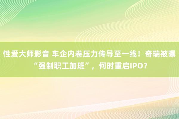 性爱大师影音 车企内卷压力传导至一线！奇瑞被曝“强制职工加班”，何时重启IPO？