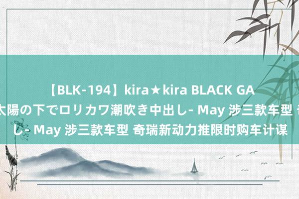 【BLK-194】kira★kira BLACK GAL 黒ギャル青姦露出-灼熱太陽の下でロリカワ潮吹き中出し- May 涉三款车型 奇瑞新动力推限时购车计谋