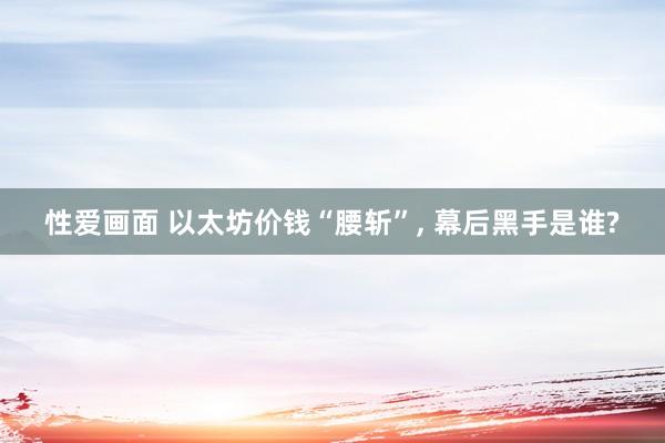 性爱画面 以太坊价钱“腰斩”， 幕后黑手是谁?