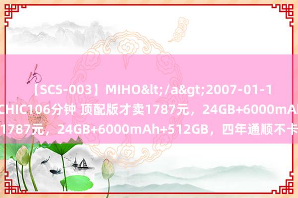 【SCS-003】MIHO</a>2007-01-10h.m.p&$SWEET CHIC106分钟 顶配版才卖1787元，24GB+6000mAh+512GB，四年通顺不卡顿