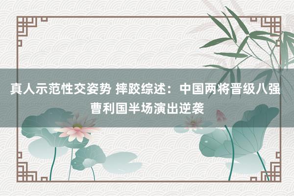 真人示范性交姿势 摔跤综述：中国两将晋级八强 曹利国半场演出逆袭