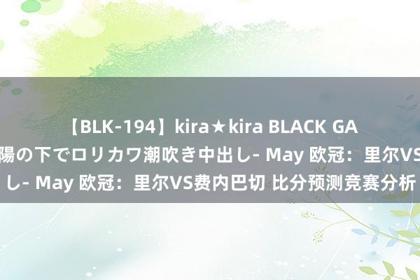 【BLK-194】kira★kira BLACK GAL 黒ギャル青姦露出-灼熱太陽の下でロリカワ潮吹き中出し- May 欧冠：里尔VS费内巴切 比分预测竞赛分析