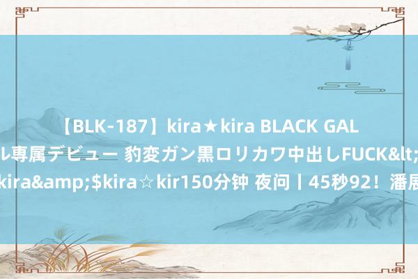 【BLK-187】kira★kira BLACK GAL DEBUT 日焼け黒ギャル専属デビュー 豹変ガン黒ロリカワ中出しFUCK</a>2014-10-19kira☆kira&$kira☆kir150分钟 夜问丨45秒92！潘展乐到底能游多快？46秒内平凡东说念主能完成哪些开通挑战？