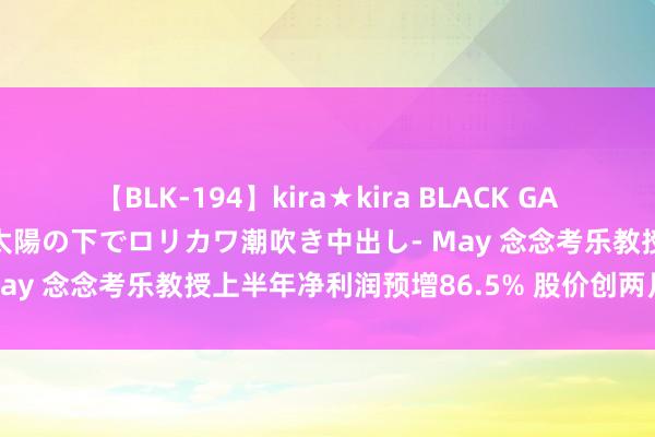 【BLK-194】kira★kira BLACK GAL 黒ギャル青姦露出-灼熱太陽の下でロリカワ潮吹き中出し- May 念念考乐教授上半年净利润预增86.5% 股价创两月新高