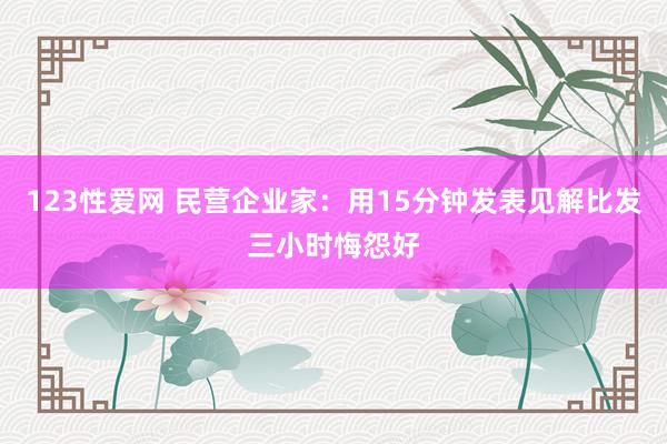 123性爱网 民营企业家：用15分钟发表见解比发三小时悔怨好