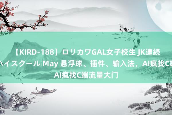 【KIRD-188】ロリカワGAL女子校生 JK連続一撃顔射ハイスクール May 悬浮球、插件、输入法，AI疯找C端流量大门