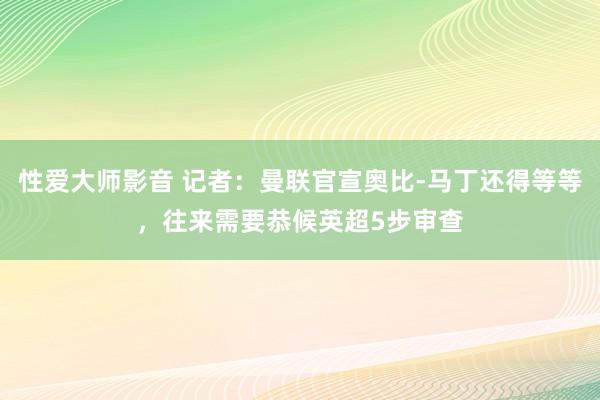 性爱大师影音 记者：曼联官宣奥比-马丁还得等等，往来需要恭候英超5步审查