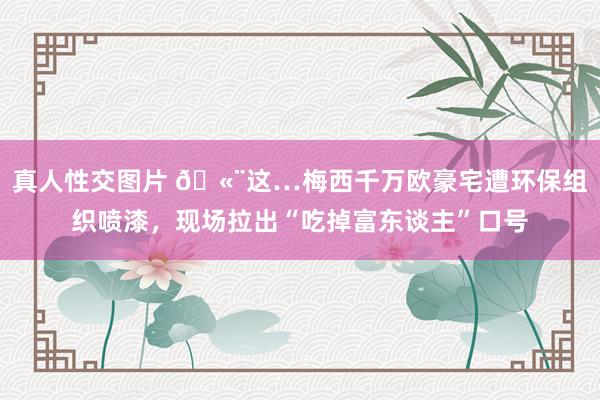 真人性交图片 ?这…梅西千万欧豪宅遭环保组织喷漆，现场拉出“吃掉富东谈主”口号