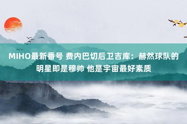 MIHO最新番号 费内巴切后卫吉库：赫然球队的明星即是穆帅 他是宇宙最好素质