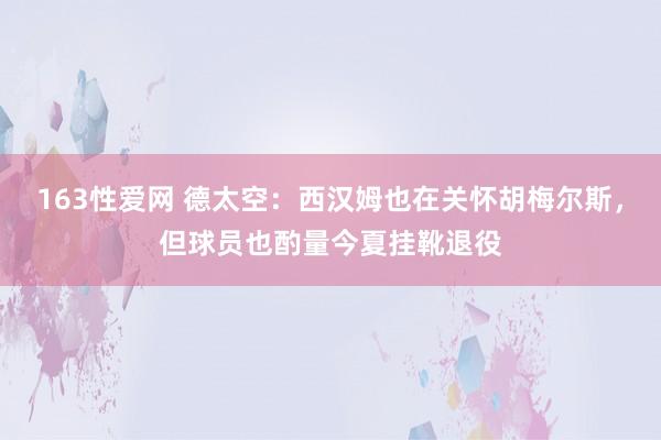 163性爱网 德太空：西汉姆也在关怀胡梅尔斯，但球员也酌量今夏挂靴退役