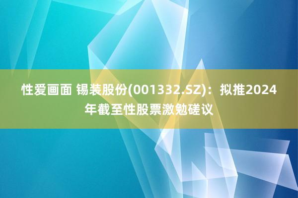 性爱画面 锡装股份(001332.SZ)：拟推2024年截至性股票激勉磋议