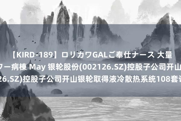 【KIRD-189】ロリカワGALご奉仕ナース 大量ぶっかけザーメンシャワー病棟 May 银轮股份(002126.SZ)控股子公司开山银轮取得液冷散热系统108套订单