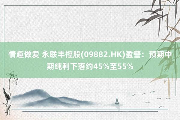 情趣做爱 永联丰控股(09882.HK)盈警：预期中期纯利下落约45%至55%