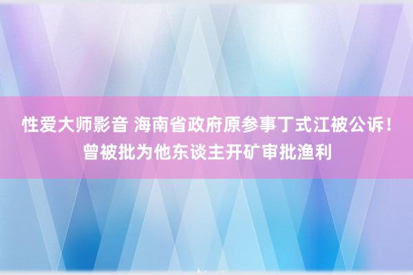 性爱大师影音 海南省政府原参事丁式江被公诉！曾被批为他东谈主开矿审批渔利