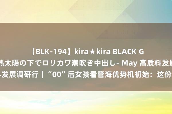 【BLK-194】kira★kira BLACK GAL 黒ギャル青姦露出-灼熱太陽の下でロリカワ潮吹き中出し- May 高质料发展调研行｜“00”后女孩看管海优势机初始：这份使命让我很有竖立感