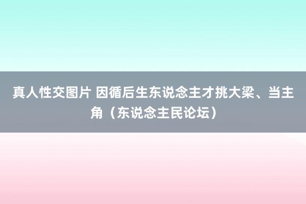 真人性交图片 因循后生东说念主才挑大梁、当主角（东说念主民论坛）