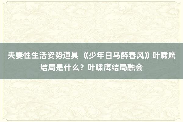 夫妻性生活姿势道具 《少年白马醉春风》叶啸鹰结局是什么？叶啸鹰结局融会