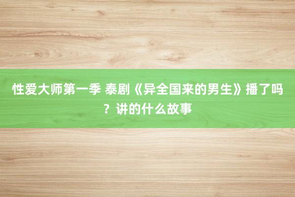 性爱大师第一季 泰剧《异全国来的男生》播了吗？讲的什么故事