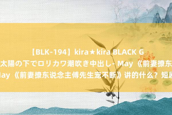 【BLK-194】kira★kira BLACK GAL 黒ギャル青姦露出-灼熱太陽の下でロリカワ潮吹き中出し- May 《前妻撩东说念主傅先生宠不断》讲的什么？短剧剧情先容