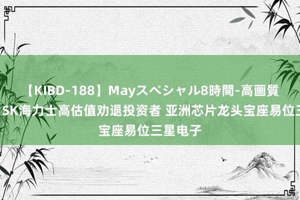 【KIBD-188】Mayスペシャル8時間-高画質-特別編 SK海力士高估值劝退投资者 亚洲芯片龙头宝座易位三星电子