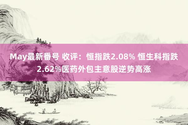 May最新番号 收评：恒指跌2.08% 恒生科指跌2.62%医药外包主意股逆势高涨