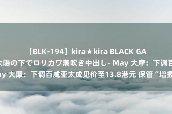 【BLK-194】kira★kira BLACK GAL 黒ギャル青姦露出-灼熱太陽の下でロリカワ潮吹き中出し- May 大摩：下调百威亚太成见价至13.8港元 保管“增握”评级