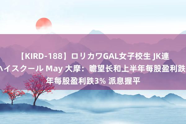 【KIRD-188】ロリカワGAL女子校生 JK連続一撃顔射ハイスクール May 大摩：瞻望长和上半年每股盈利跌3% 派息握平