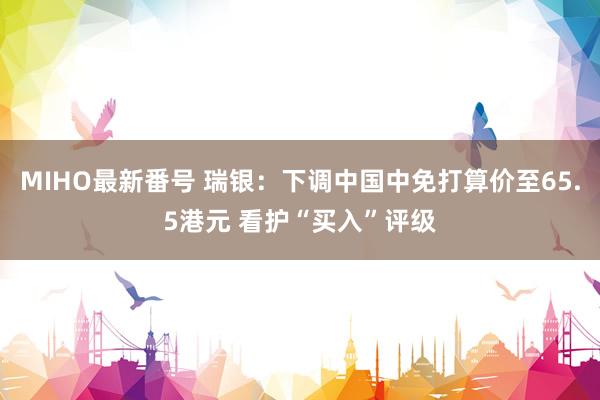 MIHO最新番号 瑞银：下调中国中免打算价至65.5港元 看护“买入”评级