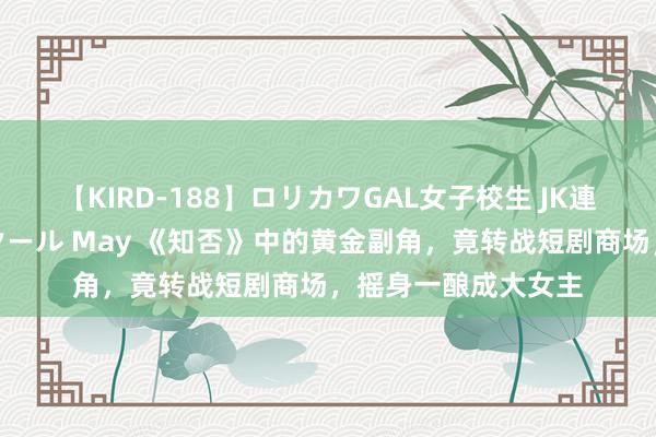 【KIRD-188】ロリカワGAL女子校生 JK連続一撃顔射ハイスクール May 《知否》中的黄金副角，竟转战短剧商场，摇身一酿成大女主