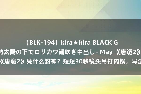 【BLK-194】kira★kira BLACK GAL 黒ギャル青姦露出-灼熱太陽の下でロリカワ潮吹き中出し- May 《唐诡2》凭什么封神？短短30秒镜头吊打内娱，导演回话言近旨远