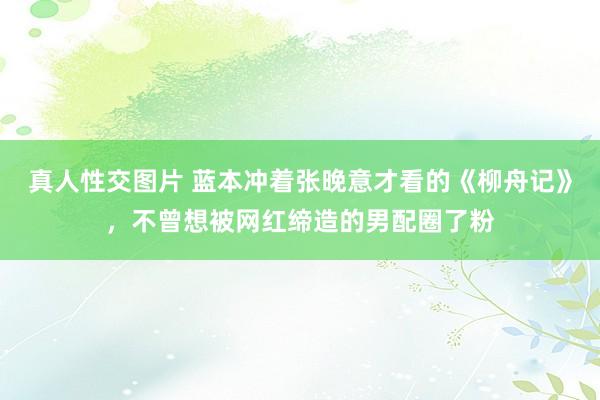 真人性交图片 蓝本冲着张晚意才看的《柳舟记》，不曾想被网红缔造的男配圈了粉