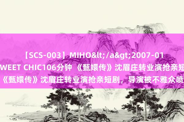 【SCS-003】MIHO</a>2007-01-10h.m.p&$SWEET CHIC106分钟 《甄嬛传》沈眉庄转业演抢亲短剧，导演被不雅众喷