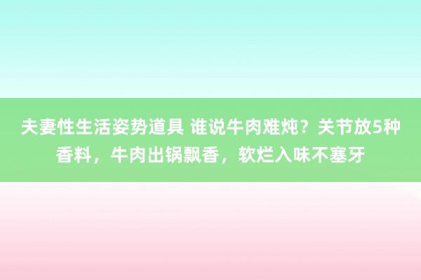 夫妻性生活姿势道具 谁说牛肉难炖？关节放5种香料，牛肉出锅飘香，软烂入味不塞牙