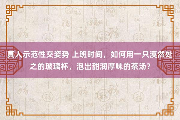 真人示范性交姿势 上班时间，如何用一只漠然处之的玻璃杯，泡出甜润厚味的茶汤？