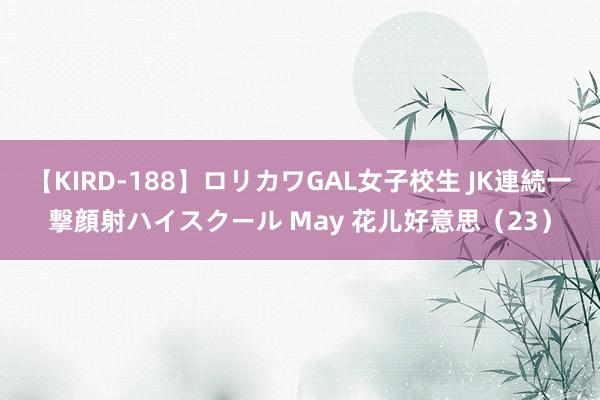 【KIRD-188】ロリカワGAL女子校生 JK連続一撃顔射ハイスクール May 花儿好意思（23）