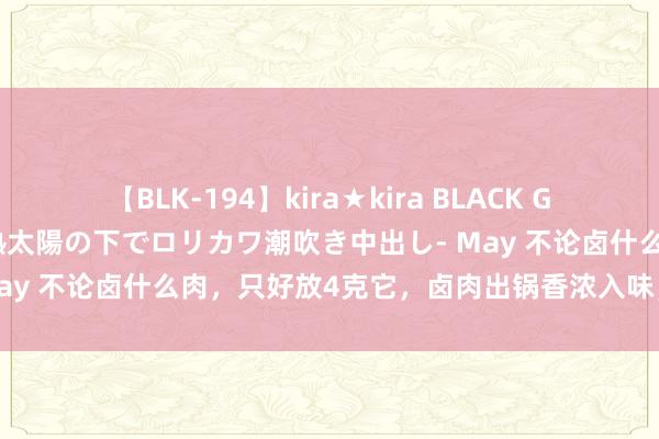 【BLK-194】kira★kira BLACK GAL 黒ギャル青姦露出-灼熱太陽の下でロリカワ潮吹き中出し- May 不论卤什么肉，只好放4克它，卤肉出锅香浓入味，肥而不腻