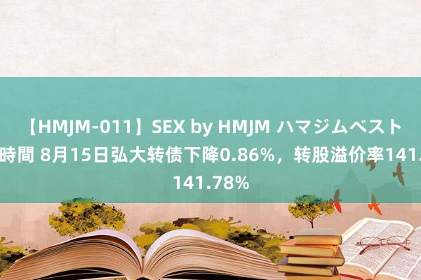 【HMJM-011】SEX by HMJM ハマジムベスト09 6時間 8月15日弘大转债下降0.86%，转股溢价率141.78%