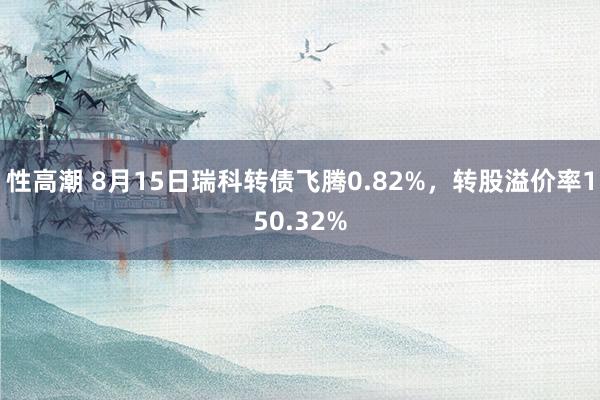 性高潮 8月15日瑞科转债飞腾0.82%，转股溢价率150.32%